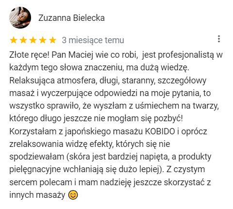 Złote ręce! Pan Maciej wie co robi, jest profesjonalistą w każdym tego słowa znaczeniu, ma dużą wiedzę. Relaksująca atmosfera, długi, staranny, szczegółowy masaż i wyczerpujące odpowiedzi na moje pytania, to wszystko sprawiło, że wyszłam z uśmiechem na twarzy, którego długo jeszcze nie mogłam się pozbyć! Korzystałam z japońskiego masażu KOBIDO i oprócz zrelaksowania widzę efekty, których się nie spodziewałam (skóra jest bardziej napięta, a produkty pielęgnacyjne wchłaniają się dużo lepiej). Z czystym sercem polecam i mam nadzieję jeszcze skorzystać z innych masaży 😊