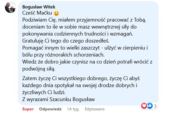 Podziwiam Cię, miałem przyjemność pracować z Tobą, doceniam to ile w sobie masz wewnętrznej siły do pokonywania codziennych trudności i wyzwań.