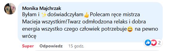 Byłam i doświadczyłam. Polecam ręce mistrza Macieja wszystkim! Twarz odmłodzona, relaks i dobra energia, wszystko czego człowiek potrzebuje; na pewno wrócę.