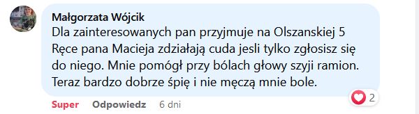 Dla zainteresowanych pan przyjmuje na Olszańskiej 5. Ręce pana Macieja zdziałają cuda jeśli tylko zgłosisz się do niego. Mnie pomógł przy bólach głowy, szyi, ramion. Teraz bardzo dobrze śpię i nie męczą mnie bóle.