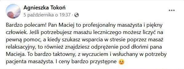 Bardzo polecam! Pan Maciej to profesjonalny masażysta i piękny człowiek. Jeśli potrzebujesz masażu leczniczego możesz liczyć na pewną pomoc, a kiedy szukasz wsparcia w stresie poprzez masaż relaksacyjny, to również znajdziesz odprężenie pod dłońmi pana Macieja. To bardzo taktowny, z wyczuciem i wsłuchany w potrzeby pacjenta masażysta. I ceny bardzo przystępne :-)