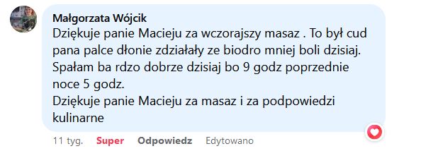 Dziękuje panie Macieju za wczorajszy masaz. To był cud pana palce dłonie zdziałały że biodro mniej boli dzisiaj. Spałam bardzo dobrze dzisiaj bo 9 godz poprzednie noce 5 godz. Dziękuje panie Macieju za masaz i za podpowiedzi kulinarne.